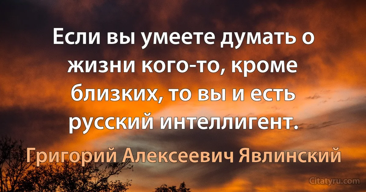 Если вы умеете думать о жизни кого-то, кроме близких, то вы и есть русский интеллигент. (Григорий Алексеевич Явлинский)