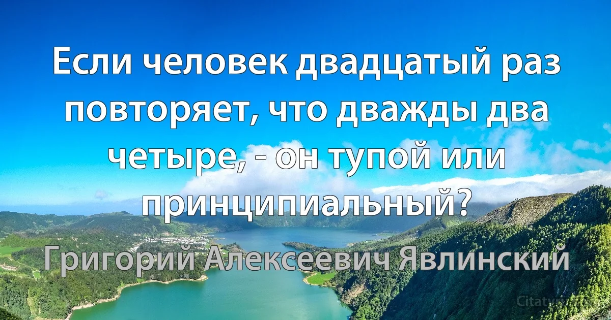 Если человек двадцатый раз повторяет, что дважды два четыре, - он тупой или принципиальный? (Григорий Алексеевич Явлинский)