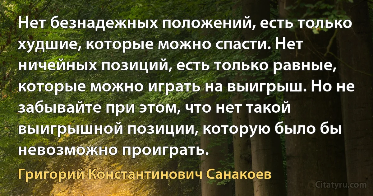 Нет безнадежных положений, есть только худшие, которые можно спасти. Нет ничейных позиций, есть только равные, которые можно играть на выигрыш. Но не забывайте при этом, что нет такой выигрышной позиции, которую было бы невозможно проиграть. (Григорий Константинович Санакоев)