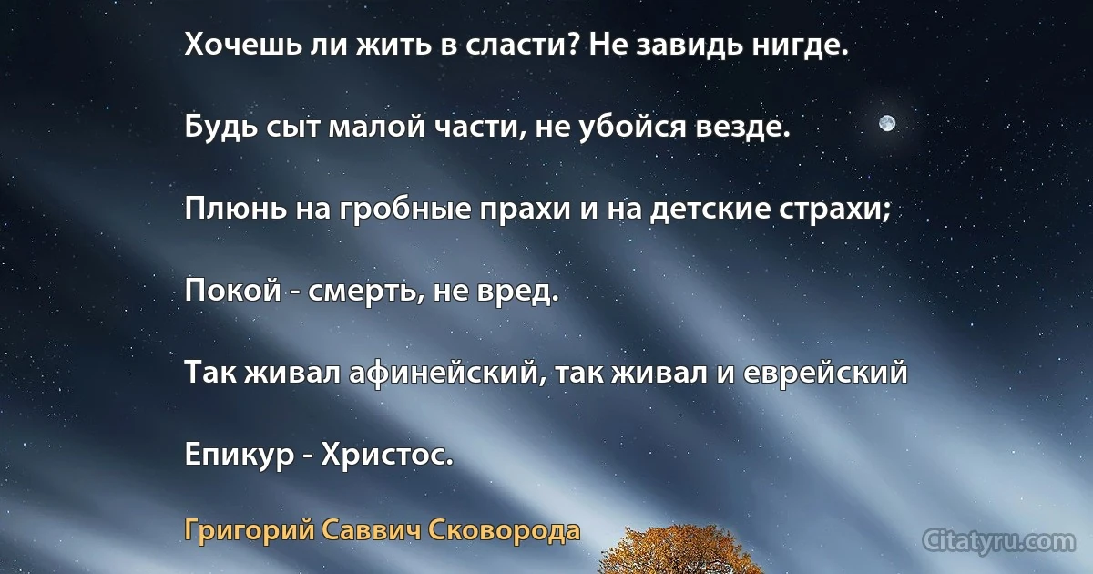 Хочешь ли жить в сласти? Не завидь нигде.

Будь сыт малой части, не убойся везде.

Плюнь на гробные прахи и на детские страхи;

Покой - смерть, не вред.

Так живал афинейский, так живал и еврейский

Епикур - Христос. (Григорий Саввич Сковорода)