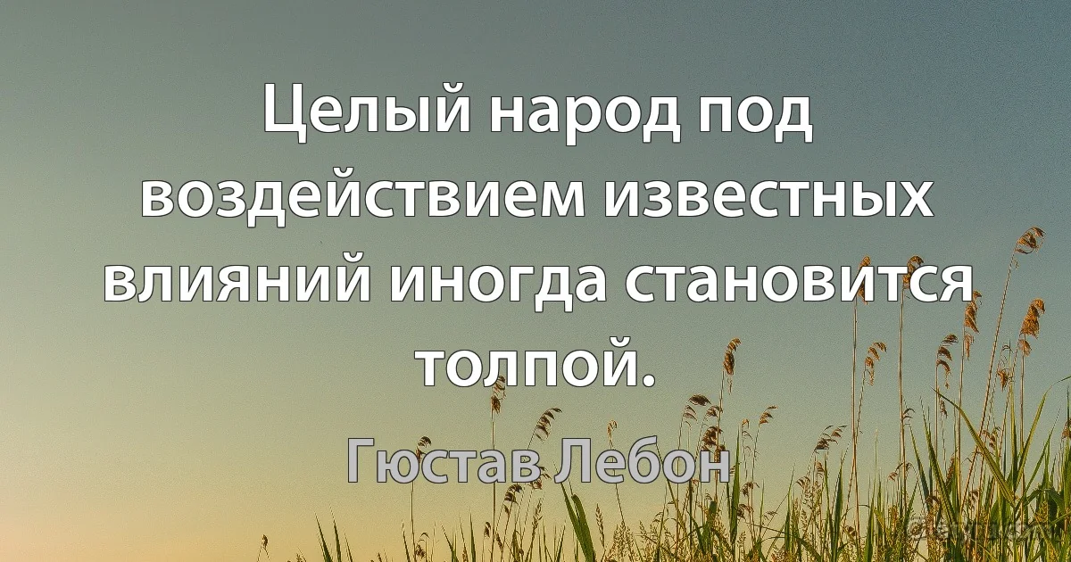 Целый народ под воздействием известных влияний иногда становится толпой. (Гюстав Лебон)