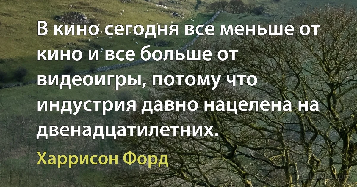 В кино сегодня все меньше от кино и все больше от видеоигры, потому что индустрия давно нацелена на двенадцатилетних. (Харрисон Форд)