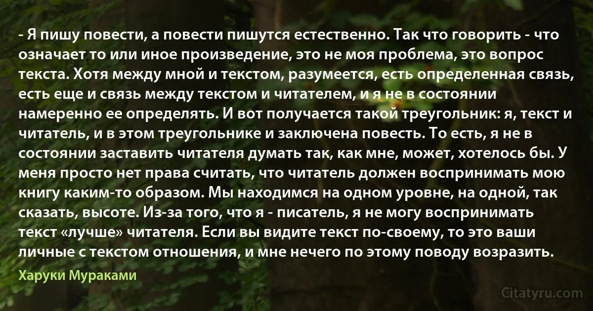 - Я пишу повести, а повести пишутся естественно. Так что говорить - что означает то или иное произведение, это не моя проблема, это вопрос текста. Хотя между мной и текстом, разумеется, есть определенная связь, есть еще и связь между текстом и читателем, и я не в состоянии намеренно ее определять. И вот получается такой треугольник: я, текст и читатель, и в этом треугольнике и заключена повесть. То есть, я не в состоянии заставить читателя думать так, как мне, может, хотелось бы. У меня просто нет права считать, что читатель должен воспринимать мою книгу каким-то образом. Мы находимся на одном уровне, на одной, так сказать, высоте. Из-за того, что я - писатель, я не могу воспринимать текст «лучше» читателя. Если вы видите текст по-своему, то это ваши личные с текстом отношения, и мне нечего по этому поводу возразить. (Харуки Мураками)