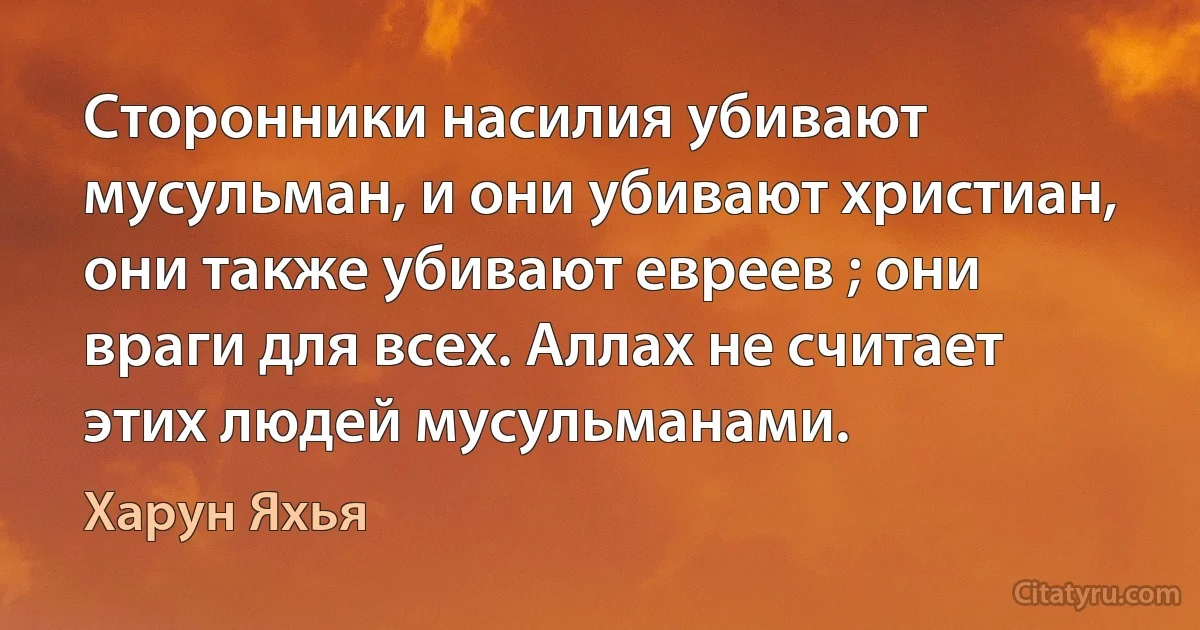 Сторонники насилия убивают мусульман, и они убивают христиан, они также убивают евреев ; они враги для всех. Аллах не считает этих людей мусульманами. (Харун Яхья)