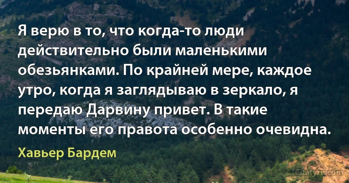 Я верю в то, что когда-то люди действительно были маленькими обезьянками. По крайней мере, каждое утро, когда я заглядываю в зеркало, я передаю Дарвину привет. В такие моменты его правота особенно очевидна. (Хавьер Бардем)