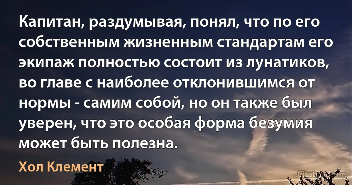 Капитан, раздумывая, понял, что по его собственным жизненным стандартам его экипаж полностью состоит из лунатиков, во главе с наиболее отклонившимся от нормы - самим собой, но он также был уверен, что это особая форма безумия может быть полезна. (Хол Клемент)