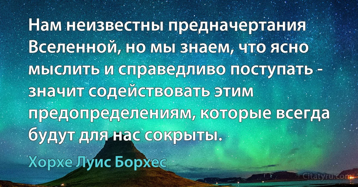 Нам неизвестны предначертания Вселенной, но мы знаем, что ясно мыслить и справедливо поступать - значит содействовать этим предопределениям, которые всегда будут для нас сокрыты. (Хорхе Луис Борхес)