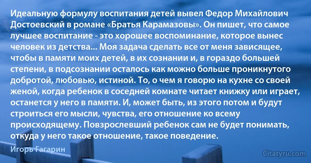 Идеальную формулу воспитания детей вывел Федор Михайлович Достоевский в романе «Братья Карамазовы». Он пишет, что самое лучшее воспитание - это хорошее воспоминание, которое вынес человек из детства... Моя задача сделать все от меня зависящее, чтобы в памяти моих детей, в их сознании и, в гораздо большей степени, в подсознании осталось как можно больше проникнутого добротой, любовью, истиной. То, о чем я говорю на кухне со своей женой, когда ребенок в соседней комнате читает книжку или играет, останется у него в памяти. И, может быть, из этого потом и будут строиться его мысли, чувства, его отношение ко всему происходящему. Повзрослевший ребенок сам не будет понимать, откуда у него такое отношение, такое поведение. (Игорь Гагарин)