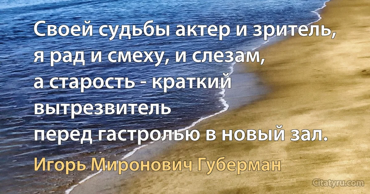 Своей судьбы актер и зритель,
я рад и смеху, и слезам,
а старость - краткий вытрезвитель
перед гастролью в новый зал. (Игорь Миронович Губерман)