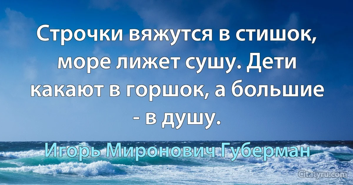 Строчки вяжутся в стишок, море лижет сушу. Дети какают в горшок, а большие - в душу. (Игорь Миронович Губерман)