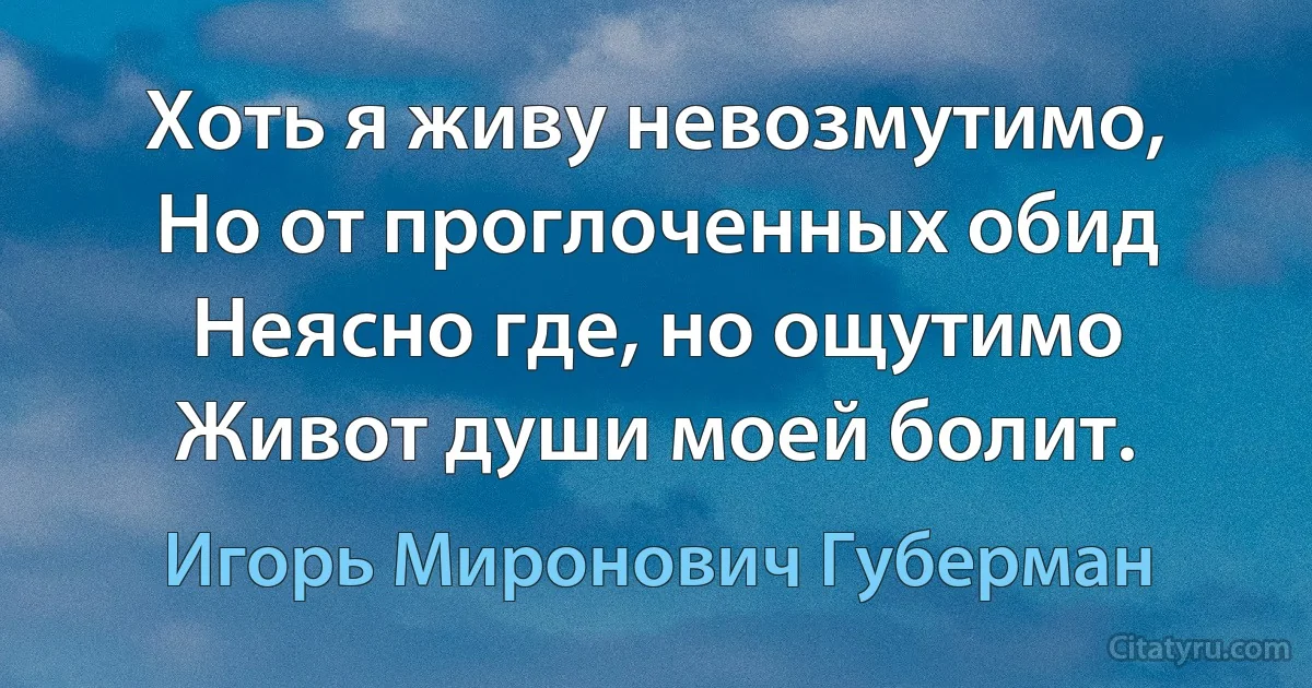 Хоть я живу невозмутимо,
Но от проглоченных обид
Неясно где, но ощутимо
Живот души моей болит. (Игорь Миронович Губерман)