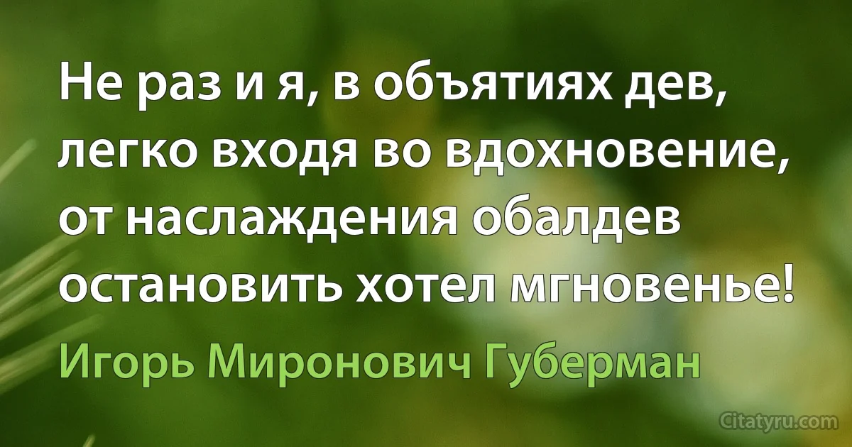 Не раз и я, в объятиях дев, легко входя во вдохновение, от наслаждения обалдев остановить хотел мгновенье! (Игорь Миронович Губерман)