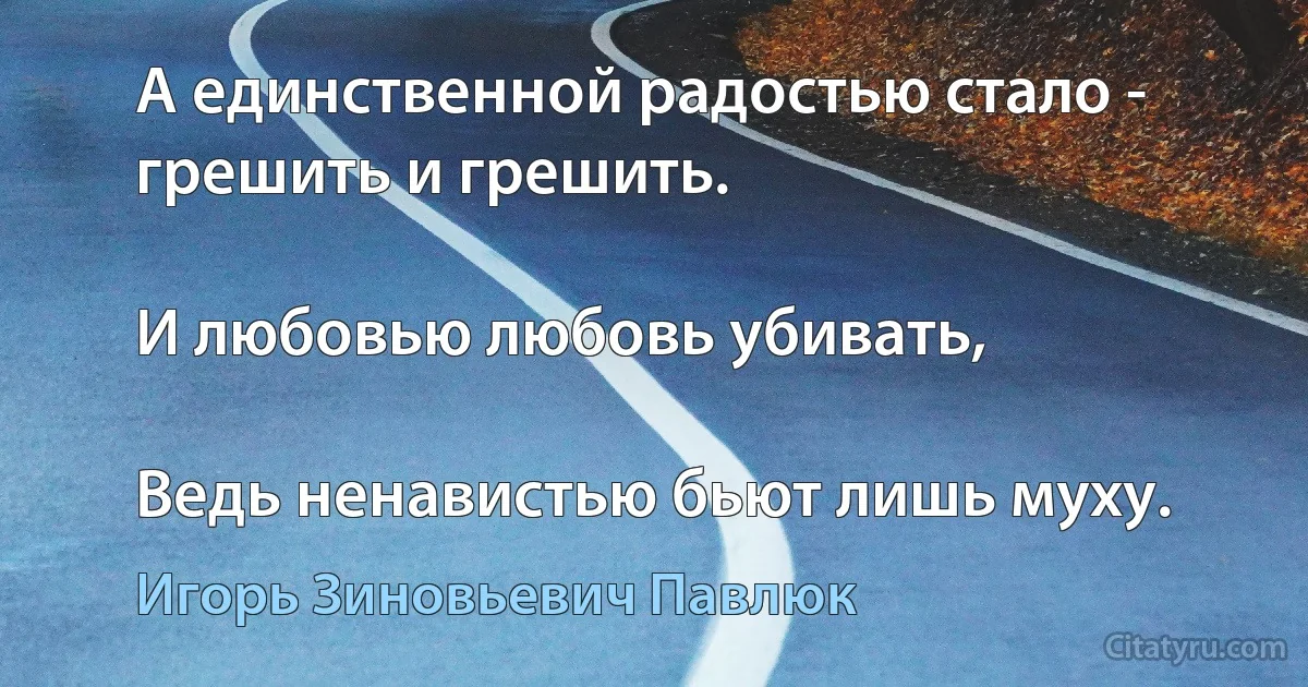 А единственной радостью стало - грешить и грешить.

И любовью любовь убивать,

Ведь ненавистью бьют лишь муху. (Игорь Зиновьевич Павлюк)