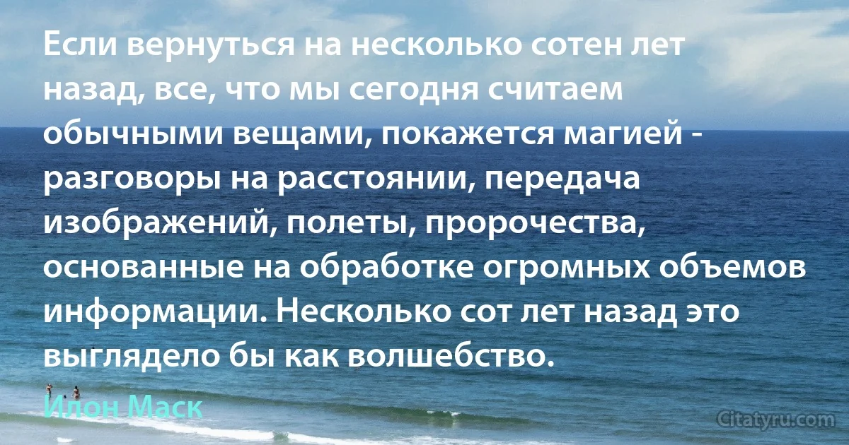 Если вернуться на несколько сотен лет назад, все, что мы сегодня считаем обычными вещами, покажется магией - разговоры на расстоянии, передача изображений, полеты, пророчества, основанные на обработке огромных объемов информации. Несколько сот лет назад это выглядело бы как волшебство. (Илон Маск)