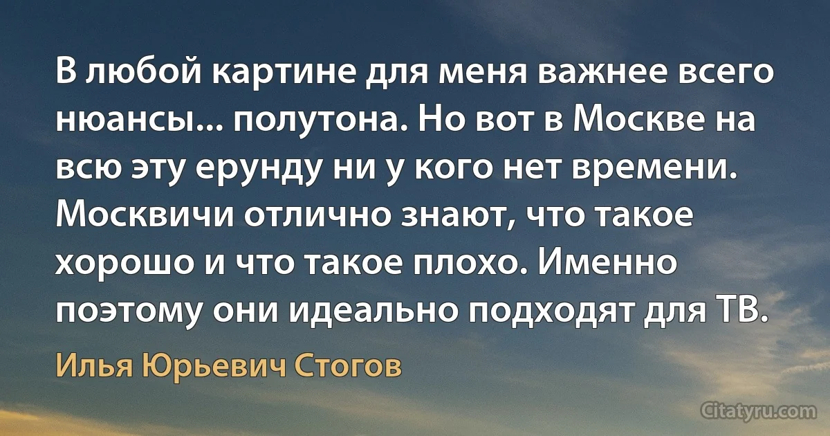 В любой картине для меня важнее всего нюансы... полутона. Но вот в Москве на всю эту ерунду ни у кого нет времени. Москвичи отлично знают, что такое хорошо и что такое плохо. Именно поэтому они идеально подходят для ТВ. (Илья Юрьевич Стогов)