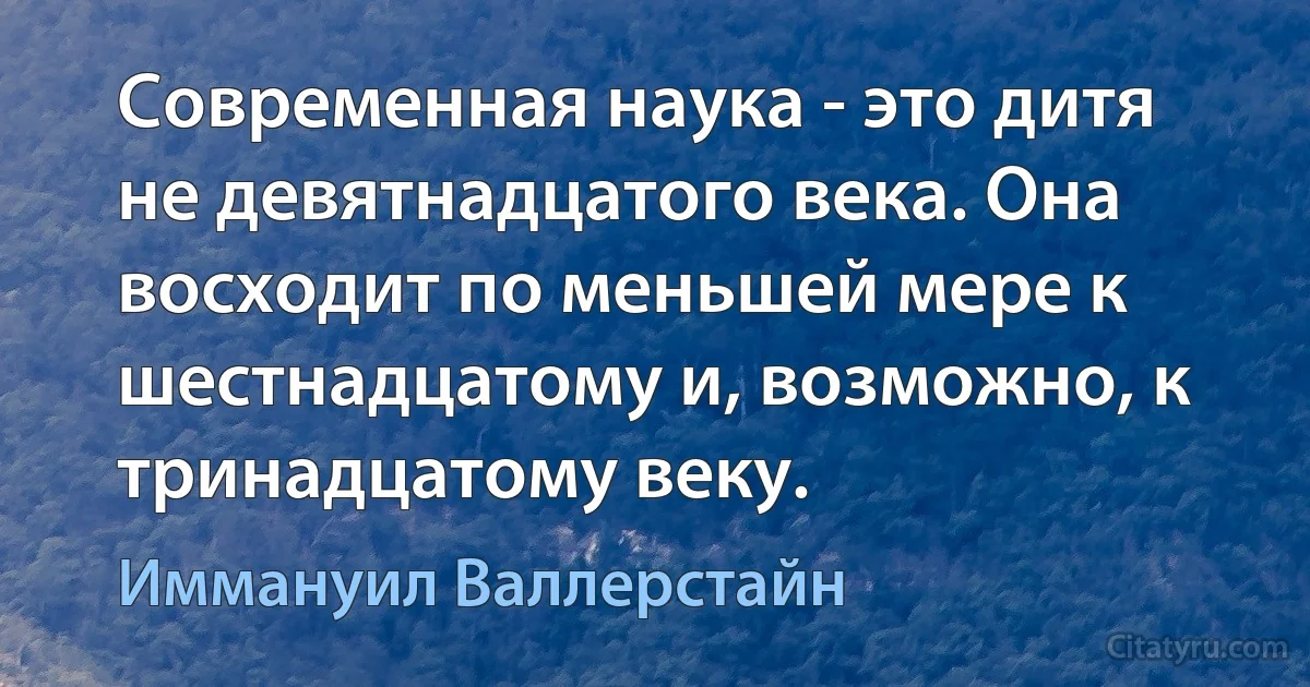 Современная наука - это дитя не девятнадцатого века. Она восходит по меньшей мере к шестнадцатому и, возможно, к тринадцатому веку. (Иммануил Валлерстайн)