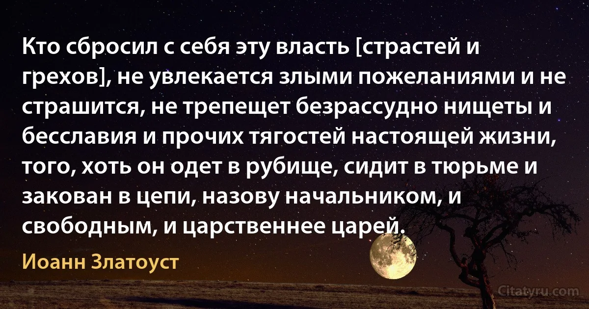 Кто сбросил с себя эту власть [страстей и грехов], не увлекается злыми пожеланиями и не страшится, не трепещет безрассудно нищеты и бесславия и прочих тягостей настоящей жизни, того, хоть он одет в рубище, сидит в тюрьме и закован в цепи, назову начальником, и свободным, и царственнее царей. (Иоанн Златоуст)