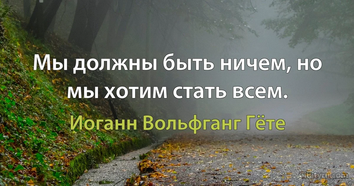 Мы должны быть ничем, но мы хотим стать всем. (Иоганн Вольфганг Гёте)