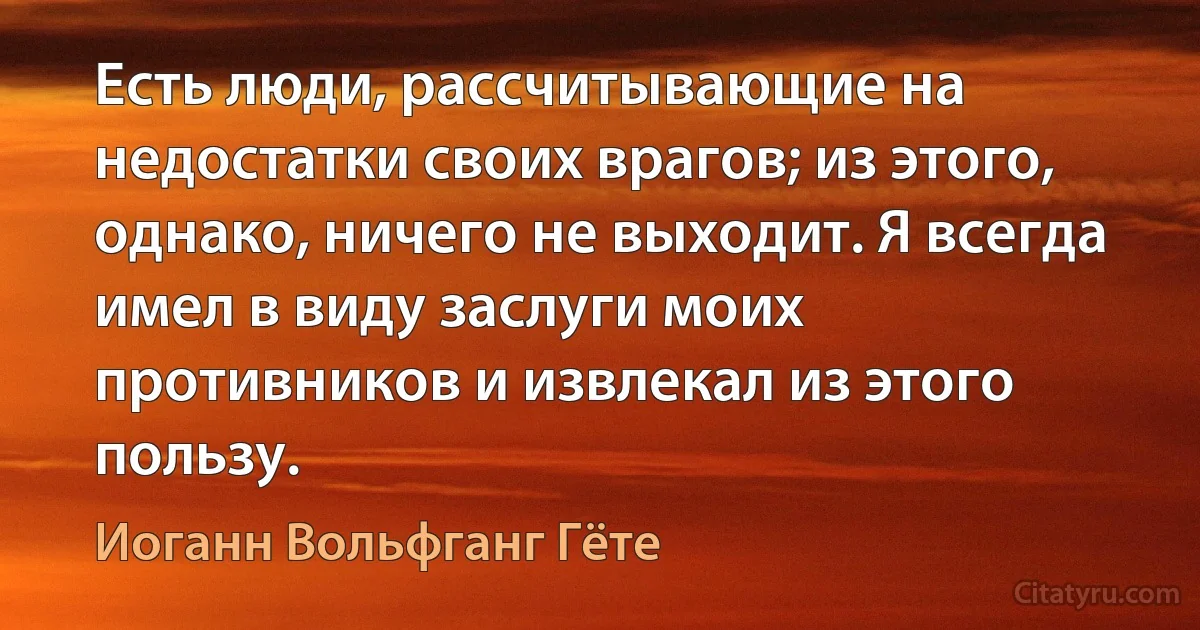 Есть люди, рассчитывающие на недостатки своих врагов; из этого, однако, ничего не выходит. Я всегда имел в виду заслуги моих противников и извлекал из этого пользу. (Иоганн Вольфганг Гёте)