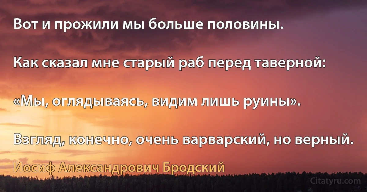 Вот и прожили мы больше половины.

Как сказал мне старый раб перед таверной:

«Мы, оглядываясь, видим лишь руины».

Взгляд, конечно, очень варварский, но верный. (Иосиф Александрович Бродский)