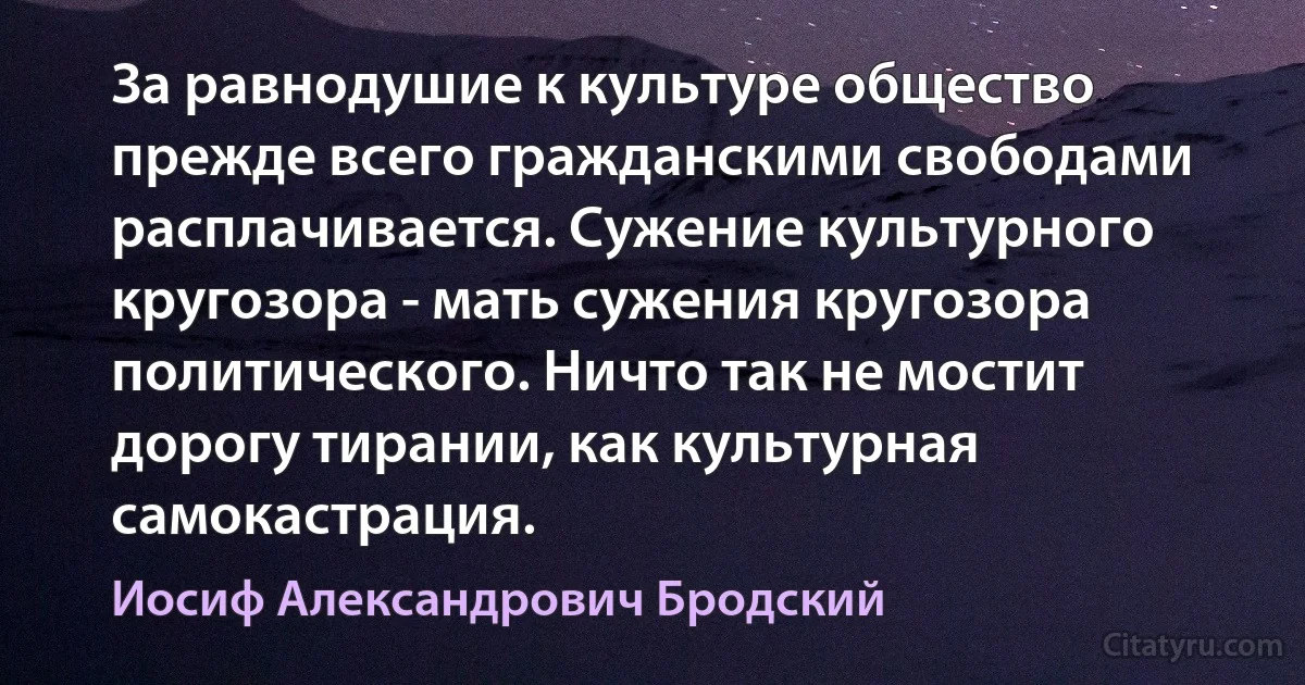 За равнодушие к культуре общество прежде всего гражданскими свободами расплачивается. Сужение культурного кругозора - мать сужения кругозора политического. Ничто так не мостит дорогу тирании, как культурная самокастрация. (Иосиф Александрович Бродский)