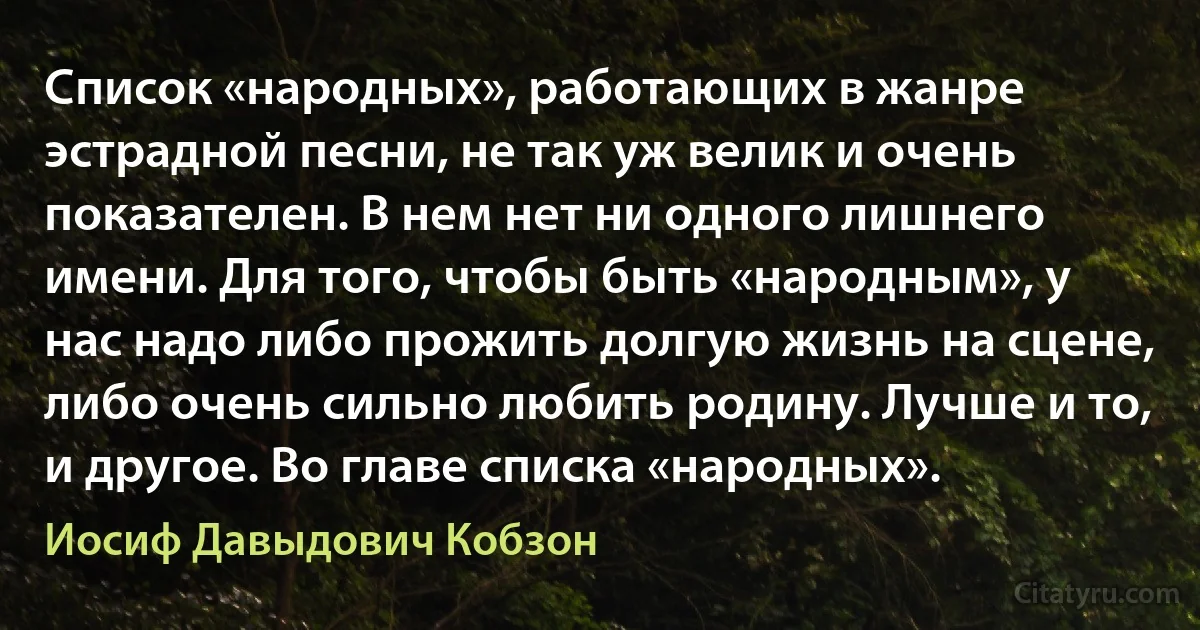 Список «народных», работающих в жанре эстрадной песни, не так уж велик и очень показателен. В нем нет ни одного лишнего имени. Для того, чтобы быть «народным», у нас надо либо прожить долгую жизнь на сцене, либо очень сильно любить родину. Лучше и то, и другое. Во главе списка «народных». (Иосиф Давыдович Кобзон)