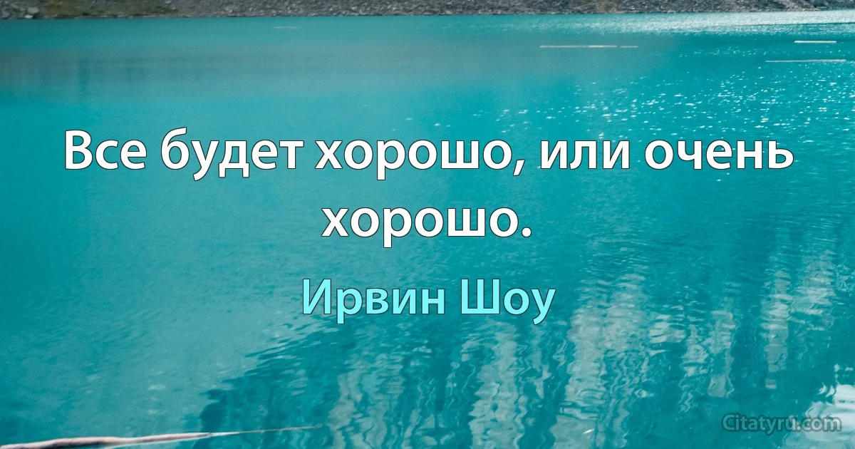 Все будет хорошо, или очень хорошо. (Ирвин Шоу)