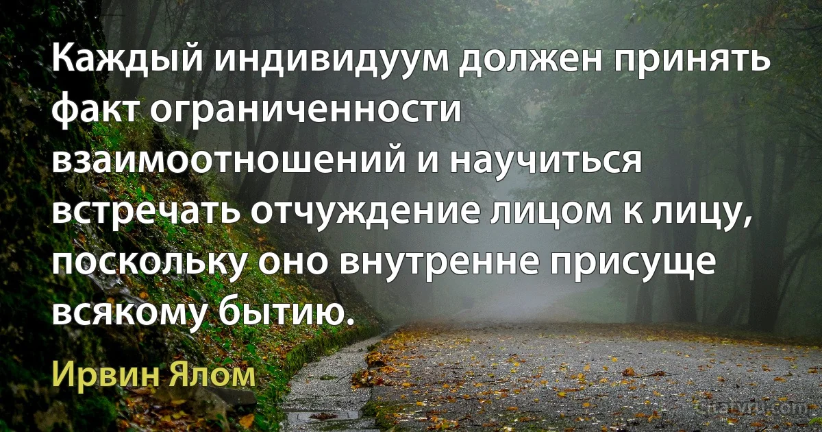 Каждый индивидуум должен принять факт ограниченности взаимоотношений и научиться встречать отчуждение лицом к лицу, поскольку оно внутренне присуще всякому бытию. (Ирвин Ялом)