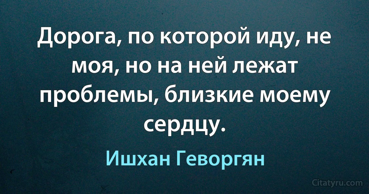 Дорога, по которой иду, не моя, но на ней лежат проблемы, близкие моему сердцу. (Ишхан Геворгян)