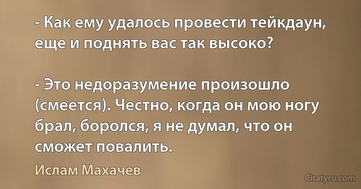 - Как ему удалось провести тейкдаун, еще и поднять вас так высоко?

- Это недоразумение произошло (смеется). Честно, когда он мою ногу брал, боролся, я не думал, что он сможет повалить. (Ислам Махачев)