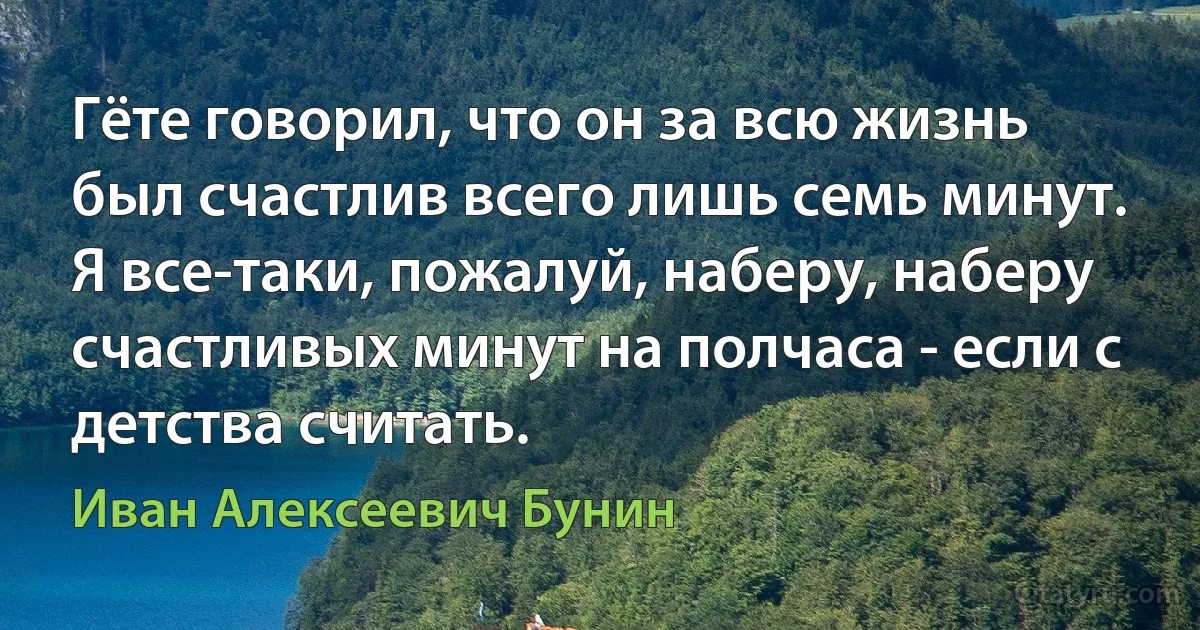 Гёте говорил, что он за всю жизнь был счастлив всего лишь семь минут. Я все-таки, пожалуй, наберу, наберу счастливых минут на полчаса - если с детства считать. (Иван Алексеевич Бунин)