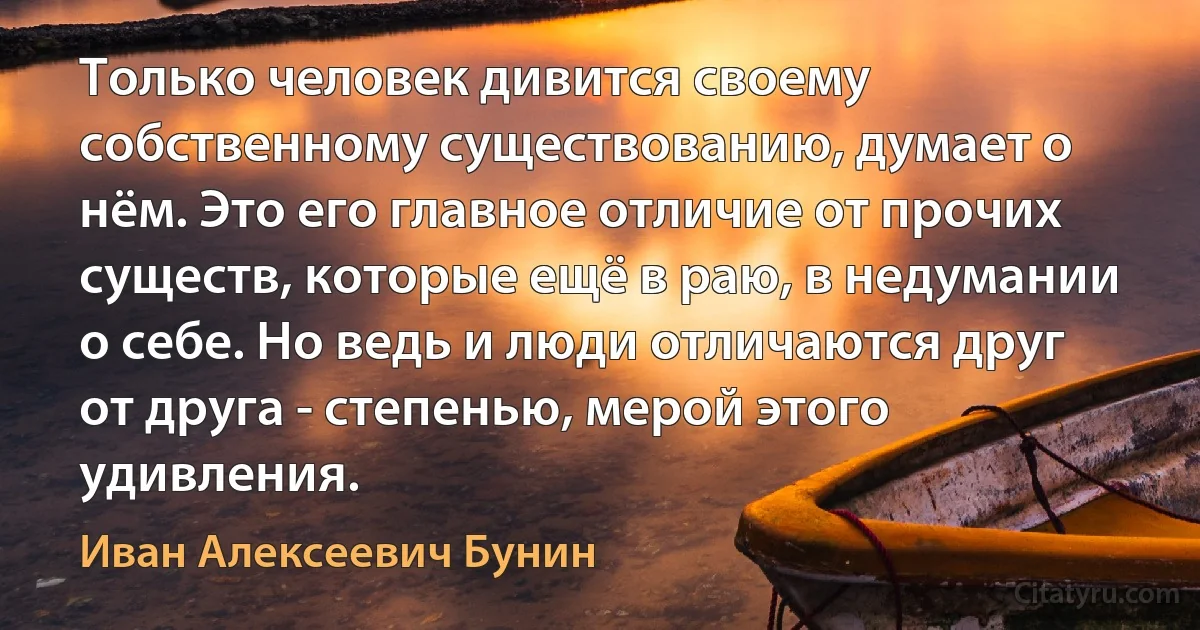 Только человек дивится своему собственному существованию, думает о нём. Это его главное отличие от прочих существ, которые ещё в раю, в недумании о себе. Но ведь и люди отличаются друг от друга - степенью, мерой этого удивления. (Иван Алексеевич Бунин)