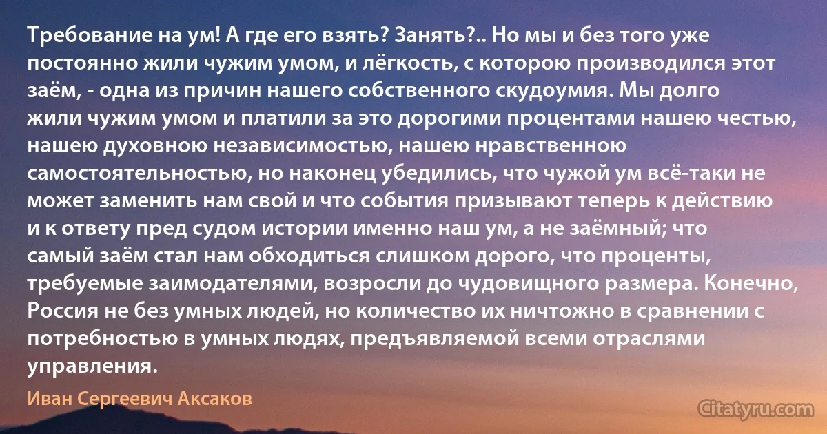 Требование на ум! А где его взять? Занять?.. Но мы и без того уже постоянно жили чужим умом, и лёгкость, с которою производился этот заём, - одна из причин нашего собственного скудоумия. Мы долго жили чужим умом и платили за это дорогими процентами нашею честью, нашею духовною независимостью, нашею нравственною самостоятельностью, но наконец убедились, что чужой ум всё-таки не может заменить нам свой и что события призывают теперь к действию и к ответу пред судом истории именно наш ум, а не заёмный; что самый заём стал нам обходиться слишком дорого, что проценты, требуемые заимодателями, возросли до чудовищного размера. Конечно, Россия не без умных людей, но количество их ничтожно в сравнении с потребностью в умных людях, предъявляемой всеми отраслями управления. (Иван Сергеевич Аксаков)