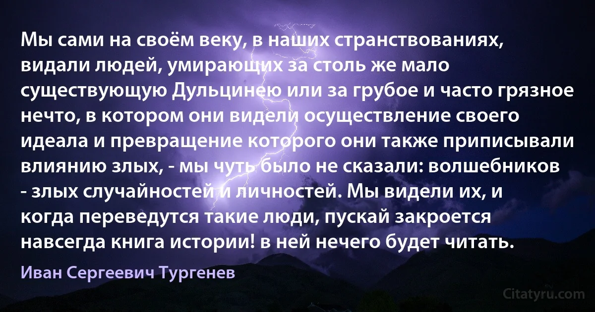 Мы сами на своём веку, в наших странствованиях, видали людей, умирающих за столь же мало существующую Дульцинею или за грубое и часто грязное нечто, в котором они видели осуществление своего идеала и превращение которого они также приписывали влиянию злых, - мы чуть было не сказали: волшебников - злых случайностей и личностей. Мы видели их, и когда переведутся такие люди, пускай закроется навсегда книга истории! в ней нечего будет читать. (Иван Сергеевич Тургенев)