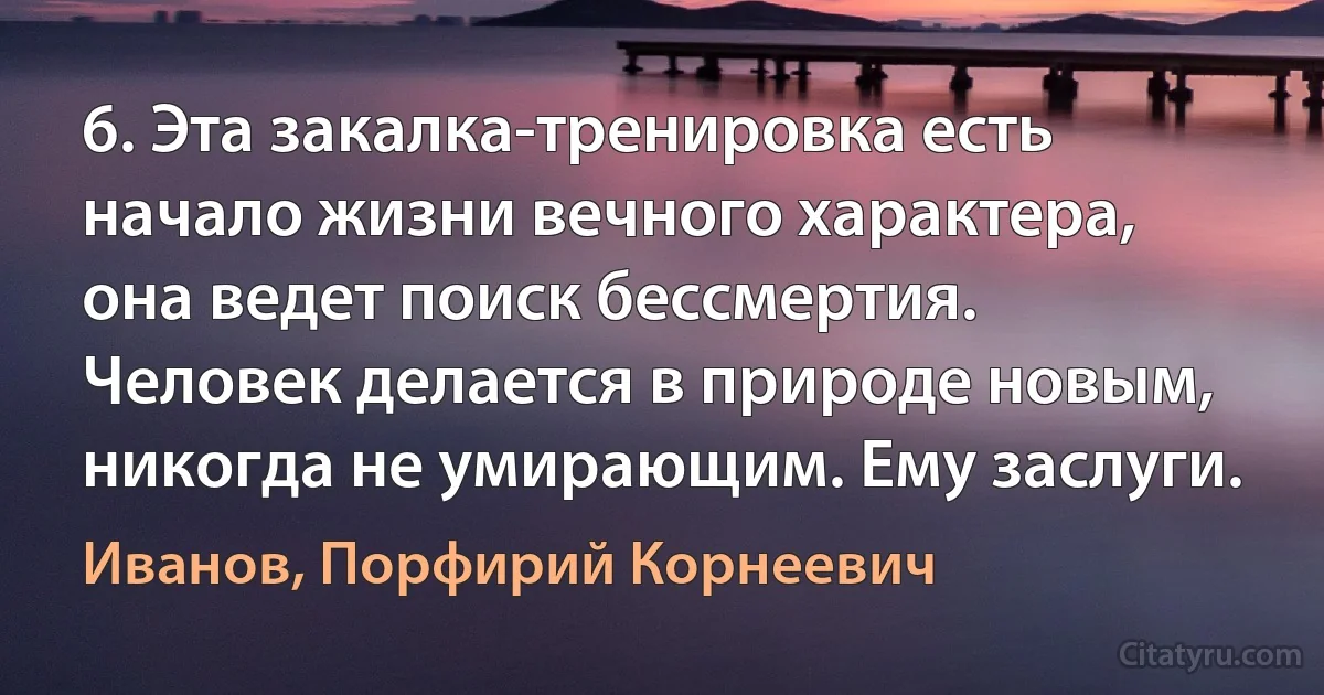 6. Эта закалка-тренировка есть начало жизни вечного характера, она ведет поиск бессмертия. Человек делается в природе новым, никогда не умирающим. Ему заслуги. (Иванов, Порфирий Корнеевич)