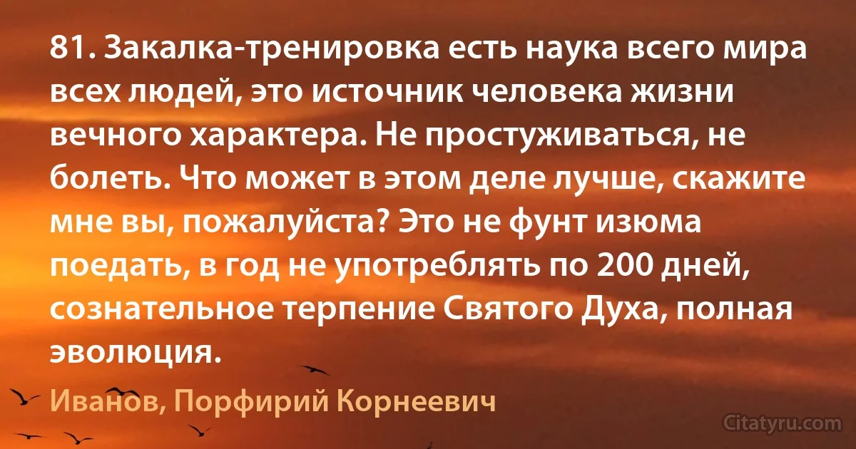 81. Закалка-тренировка есть наука всего мира всех людей, это источник человека жизни вечного характера. Не простуживаться, не болеть. Что может в этом деле лучше, скажите мне вы, пожалуйста? Это не фунт изюма поедать, в год не употреблять по 200 дней, сознательное терпение Святого Духа, полная эволюция. (Иванов, Порфирий Корнеевич)