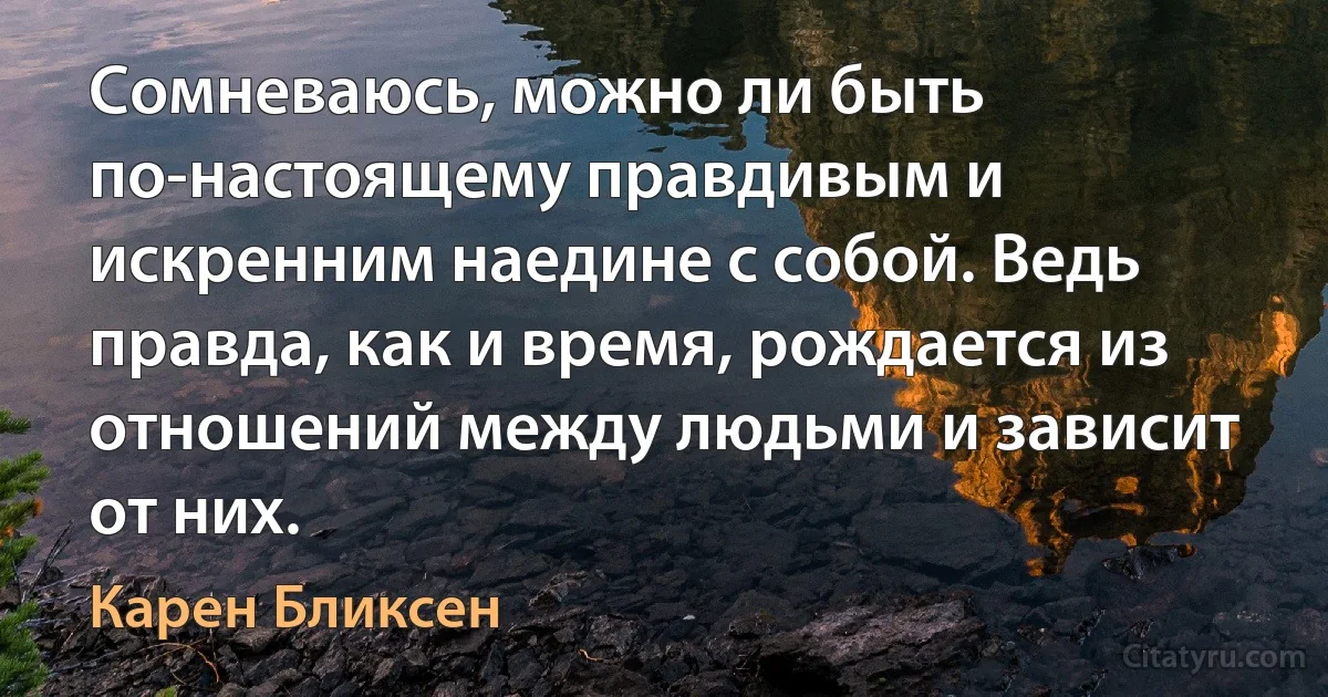 Сомневаюсь, можно ли быть по-настоящему правдивым и искренним наедине с собой. Ведь правда, как и время, рождается из отношений между людьми и зависит от них. (Карен Бликсен)