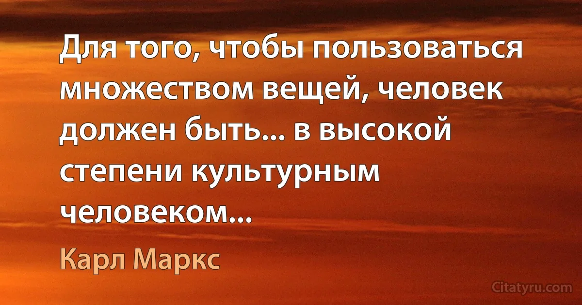 Для того, чтобы пользоваться множеством вещей, человек должен быть... в высокой степени культурным человеком... (Карл Маркс)