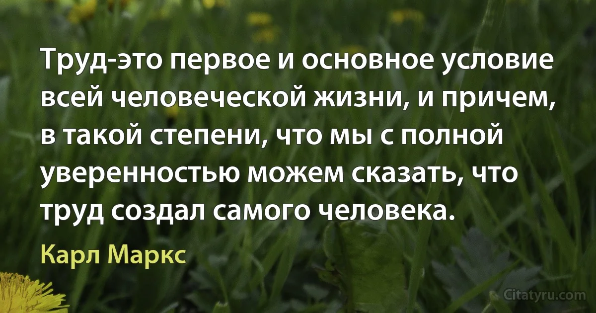 Труд-это первое и основное условие всей человеческой жизни, и причем, в такой степени, что мы с полной уверенностью можем сказать, что труд создал самого человека. (Карл Маркс)