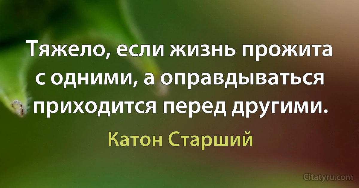 Тяжело, если жизнь прожита с одними, а оправдываться приходится перед другими. (Катон Старший)