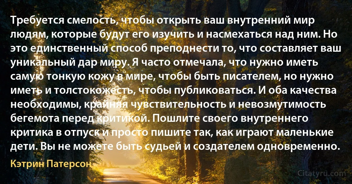 Требуется смелость, чтобы открыть ваш внутренний мир людям, которые будут его изучить и насмехаться над ним. Но это единственный способ преподнести то, что составляет ваш уникальный дар миру. Я часто отмечала, что нужно иметь самую тонкую кожу в мире, чтобы быть писателем, но нужно иметь и толстокожесть, чтобы публиковаться. И оба качества необходимы, крайняя чувствительность и невозмутимость бегемота перед критикой. Пошлите своего внутреннего критика в отпуск и просто пишите так, как играют маленькие дети. Вы не можете быть судьей и создателем одновременно. (Кэтрин Патерсон)