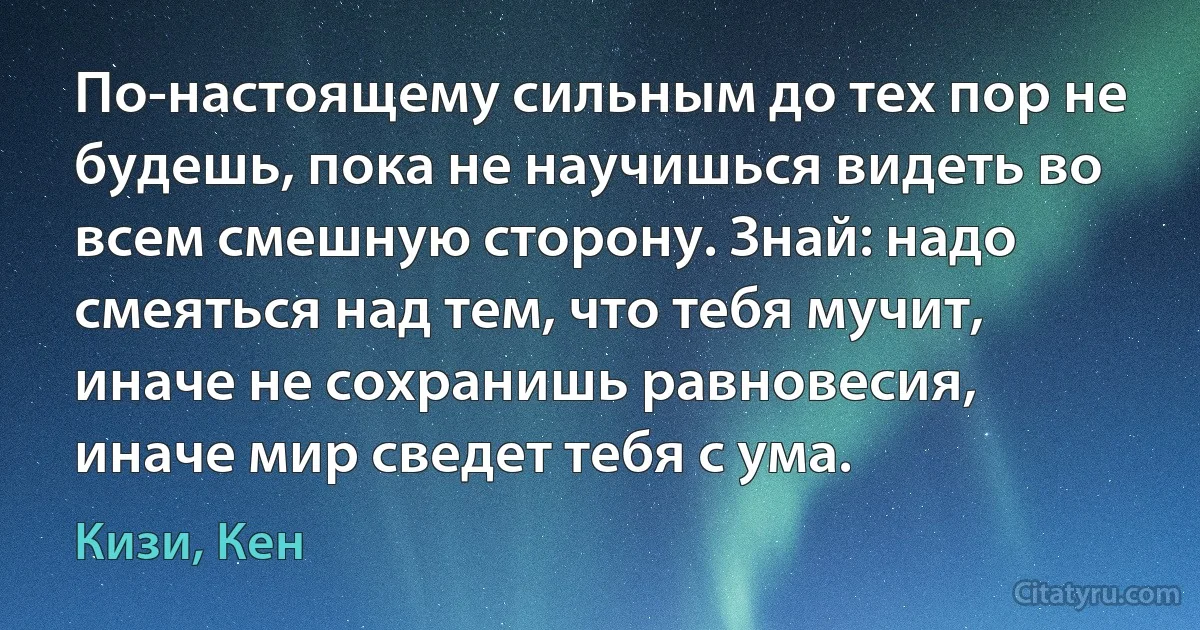 По-настоящему сильным до тех пор не будешь, пока не научишься видеть во всем смешную сторону. Знай: надо смеяться над тем, что тебя мучит, иначе не сохранишь равновесия, иначе мир сведет тебя с ума. (Кизи, Кен)