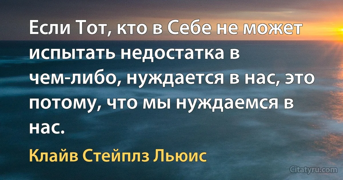 Если Тот, кто в Себе не может испытать недостатка в чем-либо, нуждается в нас, это потому, что мы нуждаемся в нас. (Клайв Стейплз Льюис)