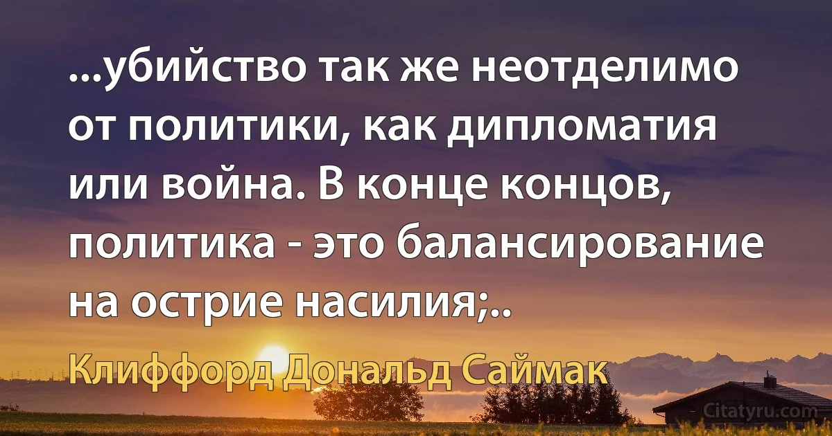 ...убийство так же неотделимо от политики, как дипломатия или война. В конце концов, политика - это балансирование на острие насилия;.. (Клиффорд Дональд Саймак)