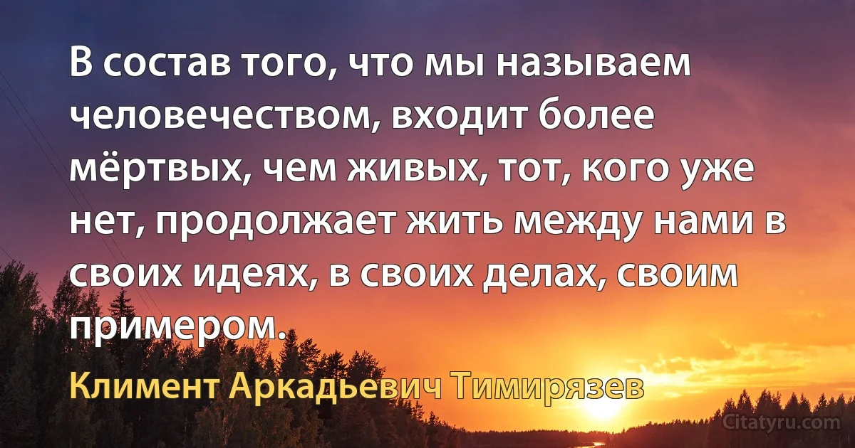 В состав того, что мы называем человечеством, входит более мёртвых, чем живых, тот, кого уже нет, продолжает жить между нами в своих идеях, в своих делах, своим примером. (Климент Аркадьевич Тимирязев)