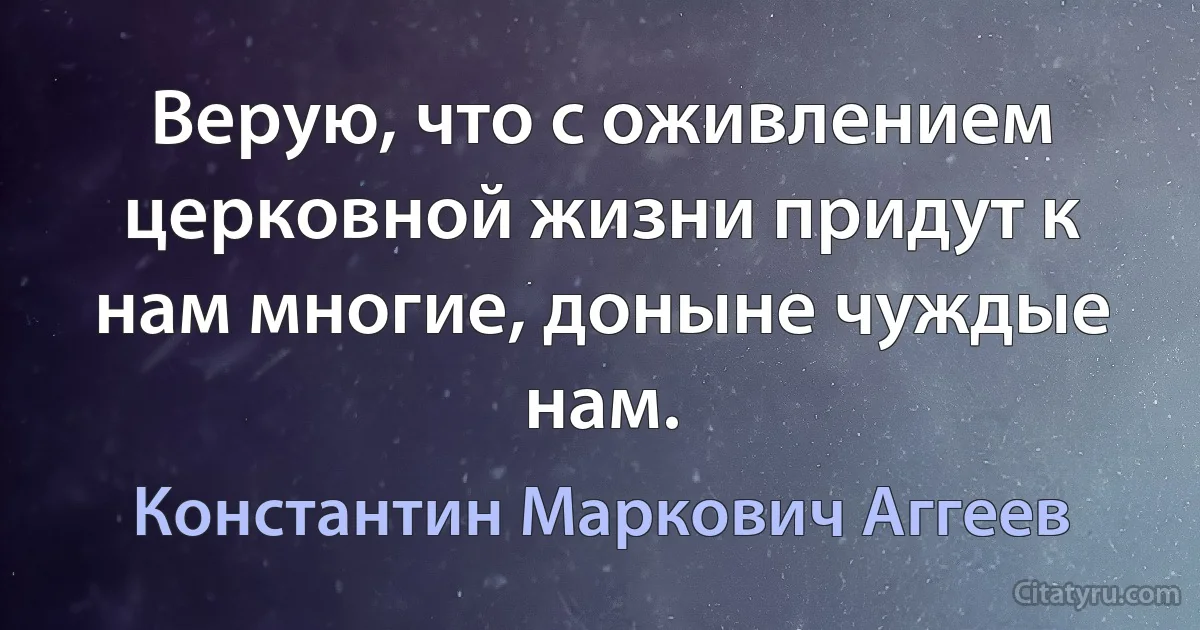 Верую, что с оживлением церковной жизни придут к нам многие, доныне чуждые нам. (Константин Маркович Аггеев)