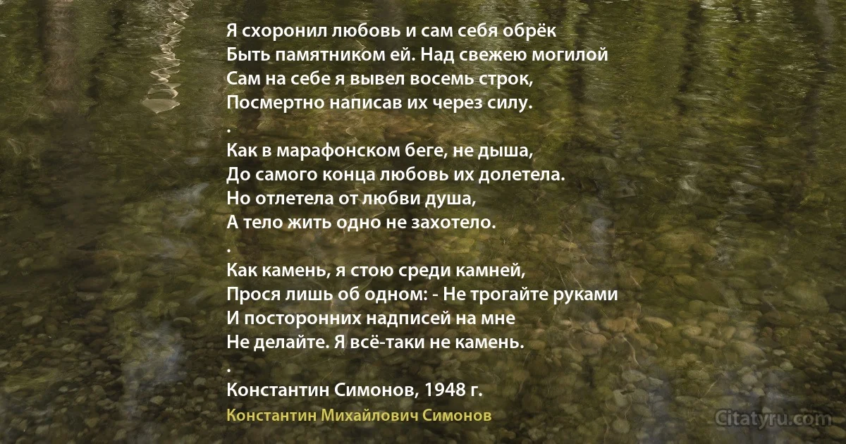 Я схоронил любовь и сам себя обрёк
Быть памятником ей. Над свежею могилой
Сам на себе я вывел восемь строк,
Посмертно написав их через силу.
.
Как в марафонском беге, не дыша,
До самого конца любовь их долетела.
Но отлетела от любви душа,
А тело жить одно не захотело.
.
Как камень, я стою среди камней,
Прося лишь об одном: - Не трогайте руками
И посторонних надписей на мне
Не делайте. Я всё-таки не камень.
.
Константин Симонов, 1948 г. (Константин Михайлович Симонов)