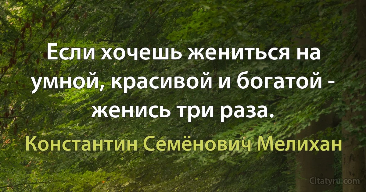 Если хочешь жениться на умной, красивой и богатой - женись три раза. (Константин Семёнович Мелихан)