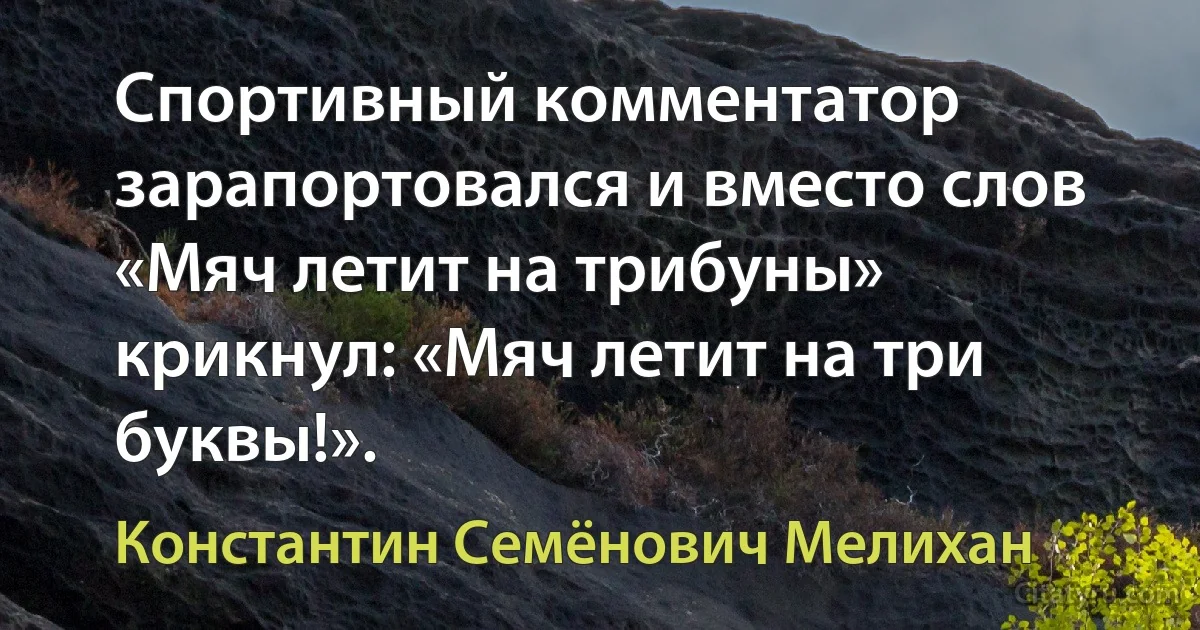 Спортивный комментатор зарапортовался и вместо слов «Мяч летит на трибуны» крикнул: «Мяч летит на три буквы!». (Константин Семёнович Мелихан)