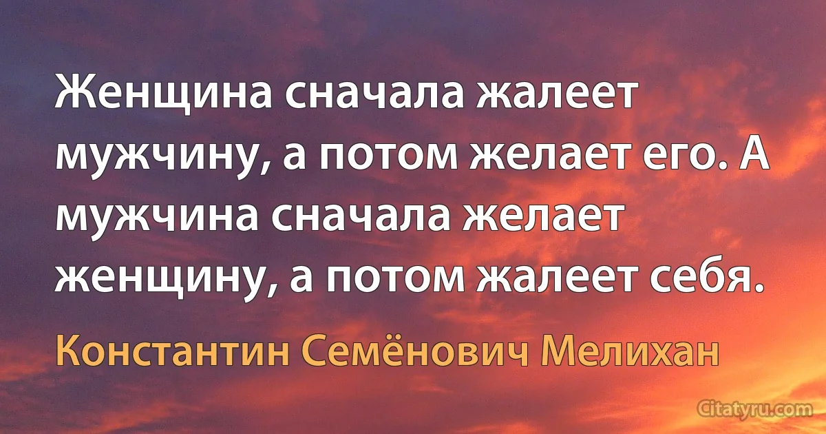 Женщина сначала жалеет мужчину, а потом желает его. А мужчина сначала желает женщину, а потом жалеет себя. (Константин Семёнович Мелихан)